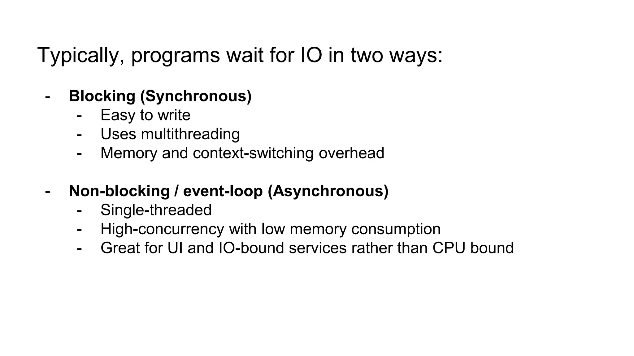Typically, programs wait for IO in two ways: - Blocking (Synchronous) - Easy to write - Uses multithreading - Memory and context-switching overhead - Non-blocking / event-loop (Asynchronous) - Single-threaded - High-concurrency with low memory consumption - Great for UI and IO-bound services rather than CPU bound 