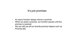 It’s just promises
- An async function always returns a promise
- When we await a promise, our function pauses until the
promise is resolved
- We can still use all our favorite promise helpers such as
Promise.all()
 