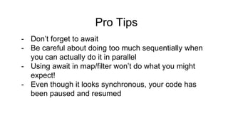 Pro Tips
- Don’t forget to await
- Be careful about doing too much sequentially when
you can actually do it in parallel
- Using await in map/filter won’t do what you might
expect!
- Even though it looks synchronous, your code has
been paused and resumed
 