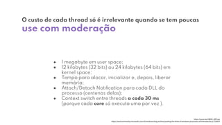 ● 1 megabyte em user space;
● 12 kilobytes (32 bits) ou 24 kilobytes (64 bits) em
kernel space;
● Tempo para alocar, inicializar e, depois, liberar
memória;
● Attach/Detach Notiﬁcation para cada DLL do
processo (centenas delas);
● Context switch entre threads a cada 30 ms
(porque cada core só executa uma por vez ).
O custo de cada thread só é irrelevante quando se tem poucas
use com moderação
https://youtu.be/hB0K1JWFoqs
https://techcommunity.microsoft.com/t5/windows-blog-archive/pushing-the-limits-of-windows-processes-and-threads/ba-p/723824
 