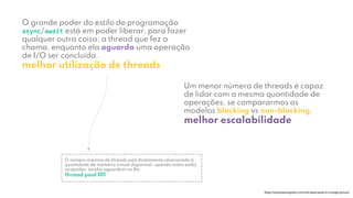 O grande poder do estilo de programação
async/await está em poder liberar, para fazer
qualquer outra coisa, a thread que fez a
chama, enquanto ela aguarda uma operação
de I/O ser concluída.
melhor utilização de threads
https://tooslowexception.com/net-asyncawait-in-a-single-picture/
Um menor número de threads é capaz
de lidar com a mesma quantidade de
operações, se compararmos os
modelos blocking vs non-blocking.
melhor escalabilidade
O número máximo de threads está diretamente relacionado à
quantidade de memória virtual disponível ⎼ quando todas estão
ocupadas, tarefas aguardam na ﬁla.
thread pool 101
 