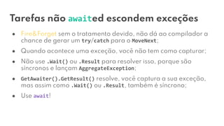 Tarefas não awaited escondem exceções
● Fire&Forget sem o tratamento devido, não dá ao compilador a
chance de gerar um try/catch para o MoveNext;
● Quando acontece uma exceção, você não tem como capturar;
● Não use .Wait() ou .Result para resolver isso, porque são
síncronos e lançam AggregateException;
● GetAwaiter().GetResult() resolve, você captura a sua exceção,
mas assim como .Wait() ou .Result, também é síncrono;
● Use await!
 