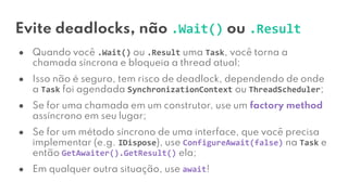 Evite deadlocks, não .Wait() ou .Result
● Quando você .Wait() ou .Result uma Task, você torna a
chamada síncrona e bloqueia a thread atual;
● Isso não é seguro, tem risco de deadlock, dependendo de onde
a Task foi agendada SynchronizationContext ou ThreadScheduler;
● Se for uma chamada em um construtor, use um factory method
assíncrono em seu lugar;
● Se for um método síncrono de uma interface, que você precisa
implementar (e.g. IDispose), use ConfigureAwait(false) na Task e
então GetAwaiter().GetResult() ela;
● Em qualquer outra situação, use await!
 