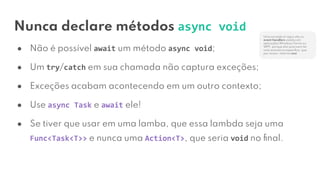 Nunca declare métodos async void
● Não é possível await um método async void;
● Um try/catch em sua chamada não captura exceções;
● Exceções acabam acontecendo em um outro contexto;
● Use async Task e await ele!
● Se tiver que usar em uma lamba, que essa lambda seja uma
Func<Task<T>> e nunca uma Action<T>, que seria void no ﬁnal.
Uma exceção à regra são os
event handlers usados em
aplicações Windows Forms ou
WPF, porque eles precisam ter
uma assinatura especíﬁca, que
por acaso, retorna void.
 