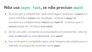Não use async Task, se não precisar await
● Se tudo que o método faz, após uma lógica qualquer, é await um
outro método e return seu resultado, remova o async da
assinatura e simplesmente return sua Task<T> ⎼ a menos que o
return esteja em um bloco try/catch;
● Se for um valor constante ou computado sincronamente, retorne
Task.FromResult ou uma ValueTask, sem await;
● Isso evita que o compilador gere uma máquina de estado para o
método só porque foi anotado como async.
 