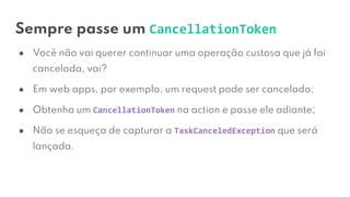 Sempre passe um CancellationToken
● Você não vai querer continuar uma operação custosa que já foi
cancelada, vai?
● Em web apps, por exemplo, um request pode ser cancelado;
● Obtenha um CancellationToken na action e passe ele adiante;
● Não se esqueça de capturar a TaskCanceledException que será
lançada.
 