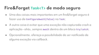 Fire&Forget Task<T> de modo seguro
● Uma das coisas mais importantes em um ﬁre&forget seguro é
fazer uso de ConfigureAwait(false) na Task;
● A outra coisa é evitar que uma exceção não capturada crash a
aplicação ⎼ aliás, sempre await dentro de um bloco try/catch;
● Opcionalmente, ofereça a possibilidade de ser notiﬁcado de
alguma exceção via callback.
 