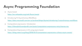 Async Programming Foundation
● Async/await
https://en.wikipedia.org/wiki/Async/await
● Introducing F# Asynchronous Workﬂows
https://docs.microsoft.com/en-us/archive/blogs/dsyme/introducing-f-asynchronous-workﬂows
● Computation expressions: Introduction
https://fsharpforfunandproﬁt.com/posts/computation-expressions-intro/#series-toc
● Computation Expressions in C# using async/await
https://blog.neteril.org/blog/2018/01/11/computation-expressions-csharp-async-await/
 
