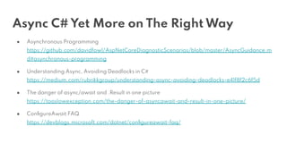 Async C# Yet More on The Right Way
● Asynchronous Programming
https://github.com/davidfowl/AspNetCoreDiagnosticScenarios/blob/master/AsyncGuidance.m
d#asynchronous-programming
● Understanding Async, Avoiding Deadlocks in C#
https://medium.com/rubrikkgroup/understanding-async-avoiding-deadlocks-e41f8f2c6f5d
● The danger of async/await and .Result in one picture
https://tooslowexception.com/the-danger-of-asyncawait-and-result-in-one-picture/
● ConﬁgureAwait FAQ
https://devblogs.microsoft.com/dotnet/conﬁgureawait-faq/
 