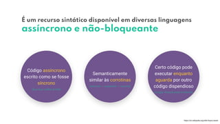 É um recurso sintático disponível em diversas linguagens
assíncrono e não-bloqueante
Código assíncrono
escrito como se fosse
síncrono
Semanticamente
similar às corrotinas
Certo código pode
executar enquanto
aguarda por outro
código dispendioso
https://en.wikipedia.org/wiki/Async/await
(single-thread state machine)
(execute → suspende → resume)
(bye bye callback hell)
 