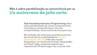Task-based Asynchronous Programming não é
sobre paralelização de rotinas computacionais
síncronas ou concorrência por recursos
compartilhados. Existe outras técnicas para isso.
Na verdade, ela existe para quando se precisa
de concorrência e reatividade em rotinas
dependentes de I/O, onde não se quer
desperdiçar um número de threads, bloqueadas,
sem fazer nada, enquanto esperam por
respostas de I/O para seguir seu curso de vida.
Não é sobre paralelização ou concorrência per se
i/o assíncrono do jeito certo
 