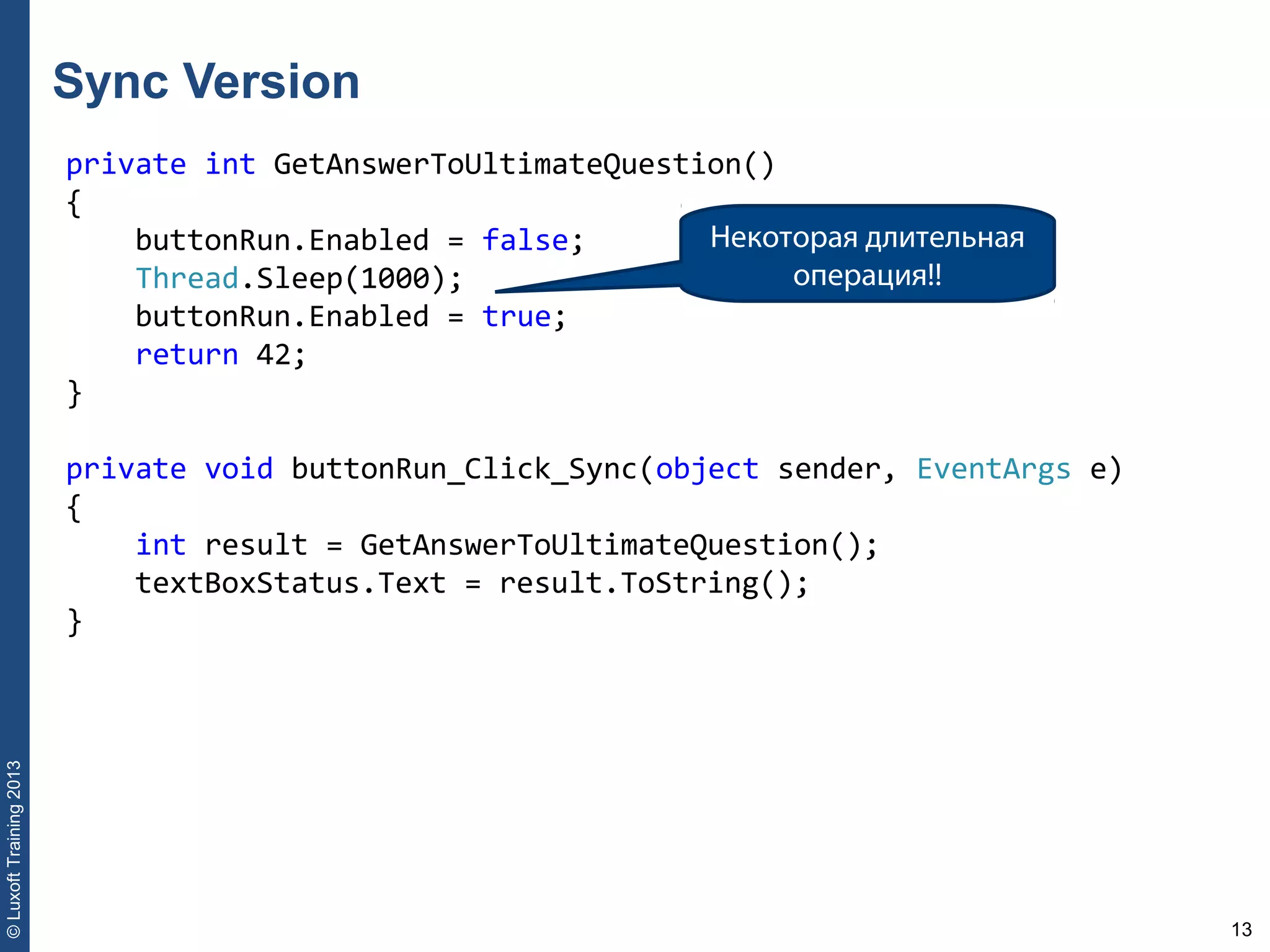 13
©LuxoftTraining2013
private int GetAnswerToUltimateQuestion()
{
    buttonRun.Enabled = false;
    Thread.Sleep(1000);
    buttonRun.Enabled = true;
    return 42;
}
private void buttonRun_Click_Sync(object sender, EventArgs e)
{
    int result = GetAnswerToUltimateQuestion();
    textBoxStatus.Text = result.ToString();
}
Sync Version
Некоторая длительная
операция!!
 