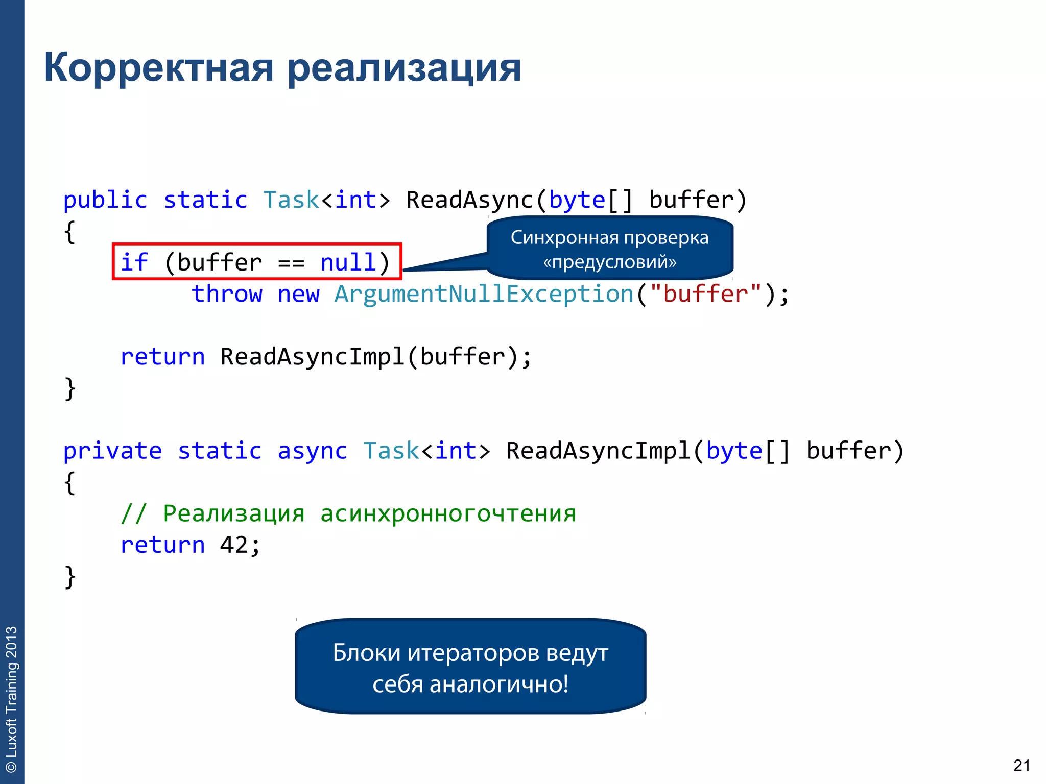 21
©LuxoftTraining2013
Корректная реализация
public static Task<int> ReadAsync(byte[] buffer) 
{ 
    if (buffer == null) 
         throw new ArgumentNullException("buffer"); 
    return ReadAsyncImpl(buffer); 
} 
private static async Task<int> ReadAsyncImpl(byte[] buffer) 
{ 
    // Реализация асинхронногочтения 
    return 42; 
}
Синхронная проверка
«предусловий»
Блоки итераторов ведут
себя аналогично!
 