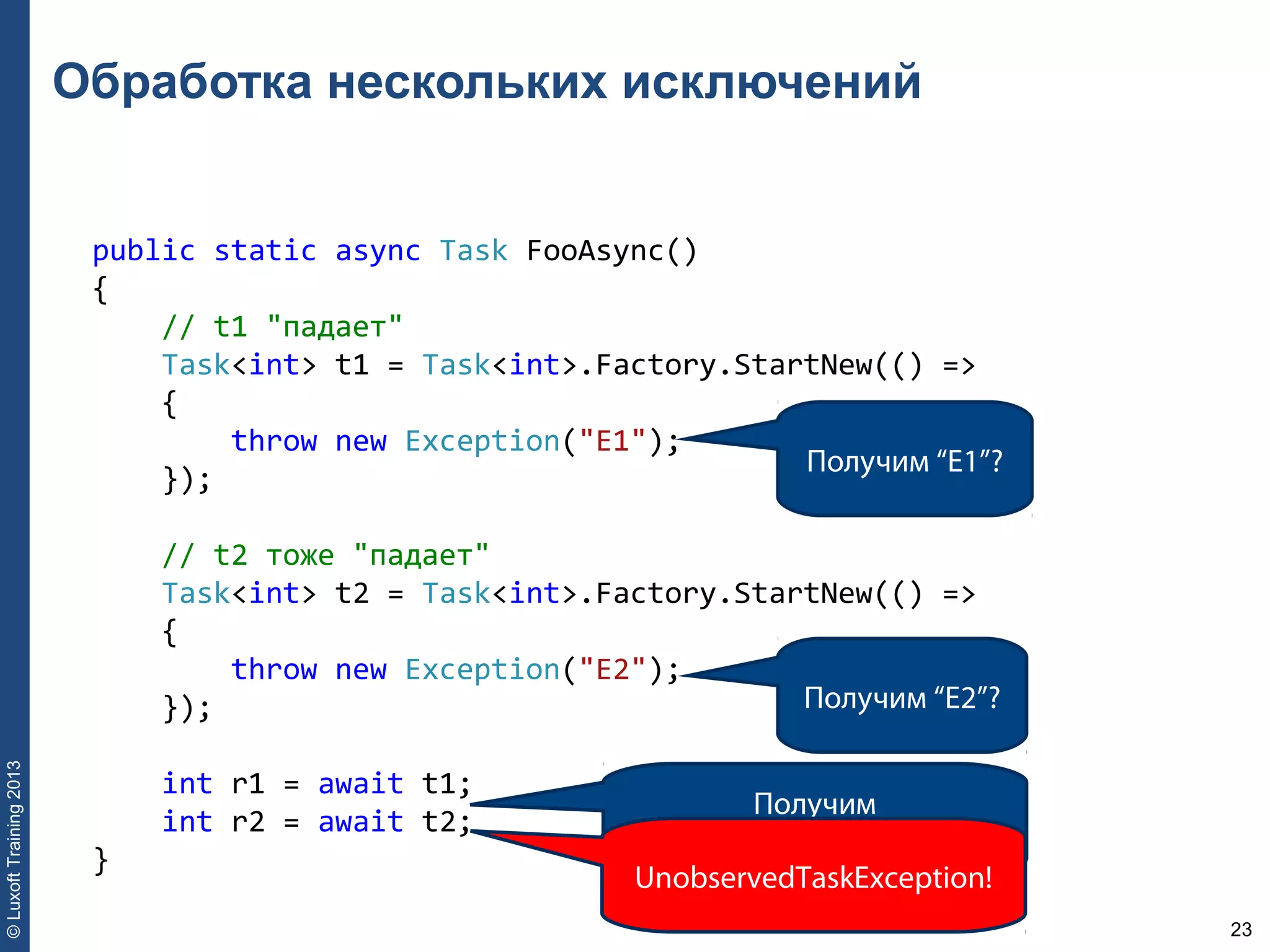 23
©LuxoftTraining2013
Обработка нескольких исключений
public static async Task FooAsync() 
{ 
    // t1 "падает" 
    Task<int> t1 = Task<int>.Factory.StartNew(() => 
    { 
        throw new Exception("E1"); 
    }); 
    // t2 тоже "падает" 
    Task<int> t2 = Task<int>.Factory.StartNew(() => 
    { 
        throw new Exception("E2"); 
    }); 
    int r1 = await t1; 
    int r2 = await t2; 
}
Получим “E1”?
Получим “E2”?
Получим
AggregateException?
UnobservedTaskException!
 