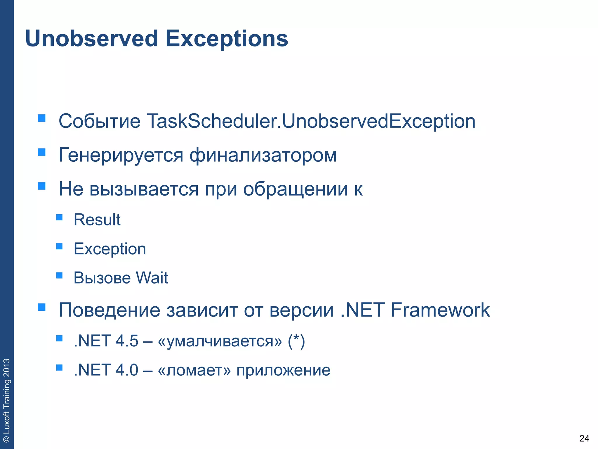24
©LuxoftTraining2013
Unobserved Exceptions
 Событие TaskScheduler.UnobservedException
 Генерируется финализатором
 Не вызывается при обращении к
 Result
 Exception
 Вызове Wait
 Поведение зависит от версии .NET Framework
 .NET 4.5 – «умалчивается» (*)
 .NET 4.0 – «ломает» приложение
 