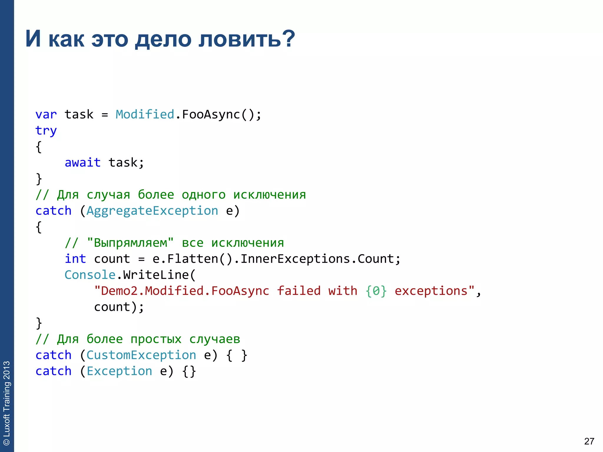 27
©LuxoftTraining2013
И как это дело ловить?
var task = Modified.FooAsync(); 
try 
{ 
    await task; 
} 
// Для случая более одного исключения 
catch (AggregateException e) 
{ 
    // "Выпрямляем" все исключения 
    int count = e.Flatten().InnerExceptions.Count; 
    Console.WriteLine(
        "Demo2.Modified.FooAsync failed with {0} exceptions", 
        count); 
} 
// Для более простых случаев 
catch (CustomException e) { } 
catch (Exception e) {}
 