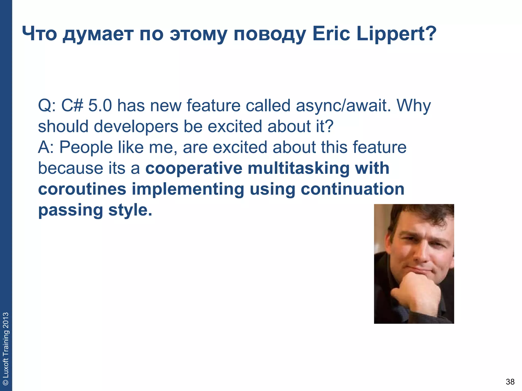 38
©LuxoftTraining2013
Что думает по этому поводу Eric Lippert?
Q: C# 5.0 has new feature called async/await. Why
should developers be excited about it?
A: People like me, are excited about this feature
because its a cooperative multitasking with
coroutines implementing using continuation
passing style.
 