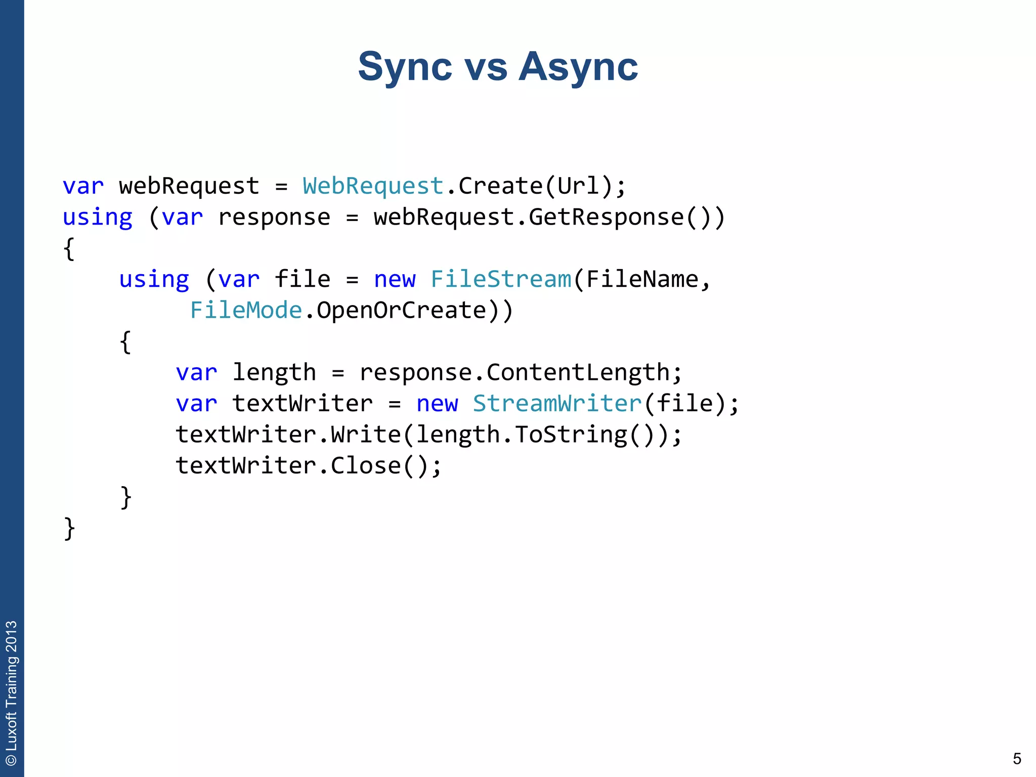 5
©LuxoftTraining2013
Sync vs Async
var webRequest = WebRequest.Create(Url); 
using (var response = webRequest.GetResponse()) 
{ 
    using (var file = new FileStream(FileName, 
         FileMode.OpenOrCreate)) 
    { 
        var length = response.ContentLength; 
        var textWriter = new StreamWriter(file); 
        textWriter.Write(length.ToString()); 
        textWriter.Close(); 
    } 
}
 