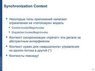 11
©LuxoftTraining2013
Synchronization Context
 Некоторые типы приложений налагают
ограничения на «потоковую» модель
 Control.Invoke/BeginInvoke
 Dispatcher.Invoke/BeginInvoke
 Контекст синхронизации «прячет» эти детали за
абстрактным интерфейсом
 Контекст нужен для «маршалинга» управления
из одного потока в другой (*)
 Контексты повсюду!
 