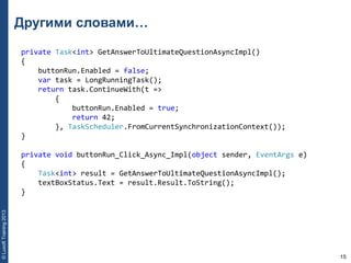 15
©LuxoftTraining2013
Другими словами…
private Task<int> GetAnswerToUltimateQuestionAsyncImpl()
{
    buttonRun.Enabled = false;
    var task = LongRunningTask();
    return task.ContinueWith(t =>
        {
            buttonRun.Enabled = true;
            return 42;
        }, TaskScheduler.FromCurrentSynchronizationContext());
}
private void buttonRun_Click_Async_Impl(object sender, EventArgs e)
{
    Task<int> result = GetAnswerToUltimateQuestionAsyncImpl();
    textBoxStatus.Text = result.Result.ToString();
}
 
