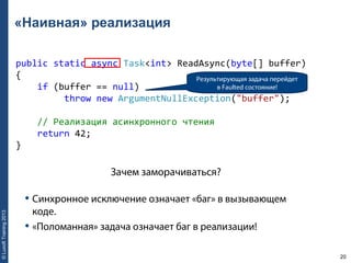 20
©LuxoftTraining2013
«Наивная» реализация
public static async Task<int> ReadAsync(byte[] buffer) 
{ 
    if (buffer == null) 
         throw new ArgumentNullException("buffer"); 
    // Реализация асинхронного чтения 
    return 42; 
}
Результирующая задача перейдет
в Faulted состояние!
• Синхронное исключение означает «баг» в вызывающем
коде.
• «Поломанная» задача означает баг в реализации!
Зачем заморачиваться?
 