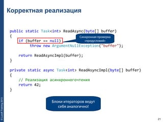 21
©LuxoftTraining2013
Корректная реализация
public static Task<int> ReadAsync(byte[] buffer) 
{ 
    if (buffer == null) 
         throw new ArgumentNullException("buffer"); 
    return ReadAsyncImpl(buffer); 
} 
private static async Task<int> ReadAsyncImpl(byte[] buffer) 
{ 
    // Реализация асинхронногочтения 
    return 42; 
}
Синхронная проверка
«предусловий»
Блоки итераторов ведут
себя аналогично!
 