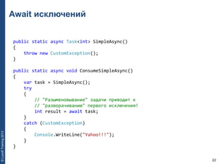 22
©LuxoftTraining2013
Await исключений
public static async Task<int> SimpleAsync() 
{ 
    throw new CustomException(); 
} 
public static async void ConsumeSimpleAsync() 
{ 
    var task = SimpleAsync(); 
    try 
    { 
        // "Разыменовывание" задачи приводит к 
        // "разворачиванию" первого исключения! 
        int result = await task; 
    } 
    catch (CustomException) 
    { 
        Console.WriteLine("Yahoo!!!"); 
    } 
}
 