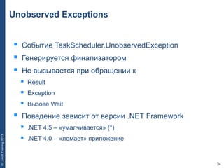 24
©LuxoftTraining2013
Unobserved Exceptions
 Событие TaskScheduler.UnobservedException
 Генерируется финализатором
 Не вызывается при обращении к
 Result
 Exception
 Вызове Wait
 Поведение зависит от версии .NET Framework
 .NET 4.5 – «умалчивается» (*)
 .NET 4.0 – «ломает» приложение
 