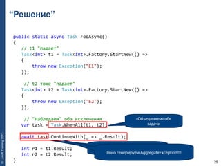 25
©LuxoftTraining2013
“Решение”
public static async Task FooAsync()
{ 
   // t1 "падает" 
   Task<int> t1 = Task<int>.Factory.StartNew(() => 
   { 
       throw new Exception("E1"); 
   }); 
    // t2 тоже "падает" 
   Task<int> t2 = Task<int>.Factory.StartNew(() => 
   { 
       throw new Exception("E2"); 
   }); 
    // "Наблюдаем" оба исключения 
   var task = Task.WhenAll(t1, t2); 
   await task.ContinueWith(_ => _.Result);     
   int r1 = t1.Result; 
   int r2 = t2.Result;
}
«Объединяем» обе
задачи
await task; пробросил бы лишь
первое исключение!Явно генерируем AggregateException!!!!
 