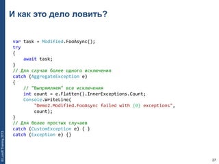 27
©LuxoftTraining2013
И как это дело ловить?
var task = Modified.FooAsync(); 
try 
{ 
    await task; 
} 
// Для случая более одного исключения 
catch (AggregateException e) 
{ 
    // "Выпрямляем" все исключения 
    int count = e.Flatten().InnerExceptions.Count; 
    Console.WriteLine(
        "Demo2.Modified.FooAsync failed with {0} exceptions", 
        count); 
} 
// Для более простых случаев 
catch (CustomException e) { } 
catch (Exception e) {}
 