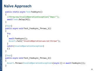 32
©LuxoftTraining2013
Naïve Approach
public static async Task FooAsync()
{
//throw new InvalidOperationException("Oops!");
await Task.Delay(42);
}
[Test]
public async void Test_FooAsync_Throws_1()
{
try
{
await FooAsync();
Assert.Fail("InvalidOperation was not thrown");
}
catch (InvalidOperationException)
{ }
}
[Test]
public async void Test_FooAsync_Throws_2()
{
Assert.Throws<InvalidOperationException>(async () => await FooAsync());
}
 