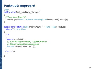 33
©LuxoftTraining2013
Рабочий вариант!
[Test]
public void Test_FooAsync_Throws()
{
// Sync over Asyc? ;)
ThrowsAsync<InvalidOperationException>(FooAsync).Wait();
}
public async static Task ThrowsAsync<T>(Func<Task> testCode)
where T : Exception
{
try
{
await testCode();
// Если мы сюда попадем, то движок NUnit
// бросит нужный тип исключения
Assert.Throws<T>(() => { });
}
catch (T)
{}
}
 