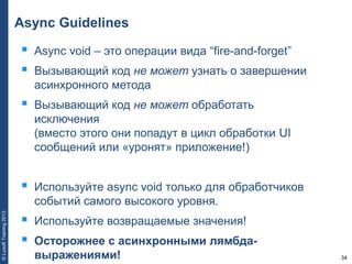 34
©LuxoftTraining2013
Async Guidelines
 Async void – это операции вида “fire-and-forget”
 Вызывающий код не может узнать о завершении
асинхронного метода
 Вызывающий код не может обработать
исключения
(вместо этого они попадут в цикл обработки UI
сообщений или «уронят» приложение!)
 Используйте async void только для обработчиков
событий самого высокого уровня.
 Используйте возвращаемые значения!
 Осторожнее с асинхронными лямбда-
выражениями!
 