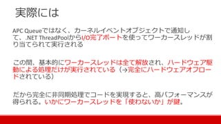 実際には
APC Queueではなく、カーネルイベントオブジェクトで通知し
て、.NET ThreadPoolからI/O完了ポートを使ってワーカースレッドが割
り当てられて実行される
この間、基本的にワーカースレッドは全て解放され、ハードウェア駆
動による処理だけが実行されている（→完全にハードウェアオフロー
ドされている）
だから完全に非同期処理でコードを実現すると、高パフォーマンスが
得られる。いかにワーカースレッドを「使わないか」が鍵。
 
