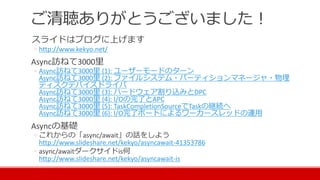 ご清聴ありがとうございました！
スライドはブログに上げます
◦ http://www.kekyo.net/
Async訪ねて3000里
◦ Async訪ねて3000里 (1): ユーザーモードのターン
Async訪ねて3000里 (2): ファイルシステム・パーティションマネージャ・物理
ディスクデバイスドライバ
Async訪ねて3000里 (3): ハードウェア割り込みとDPC
Async訪ねて3000里 (4): I/Oの完了とAPC
Async訪ねて3000里 (5): TaskCompletionSourceでTaskの継続へ
Async訪ねて3000里 (6): I/O完了ポートによるワーカースレッドの運用
Asyncの基礎
◦ これからの「async/await」の話をしよう
http://www.slideshare.net/kekyo/asyncawait-41353786
◦ async/awaitダークサイドis何
http://www.slideshare.net/kekyo/asyncawait-is
 