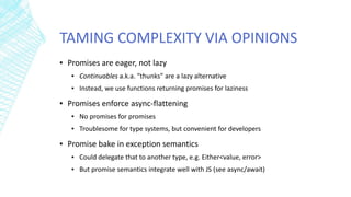 TAMING COMPLEXITY VIA OPINIONS
▪ Promises are eager, not lazy
▪ Continuables a.k.a. “thunks” are a lazy alternative
▪ Instead, we use functions returning promises for laziness
▪ Promises enforce async-flattening
▪ No promises for promises
▪ Troublesome for type systems, but convenient for developers
▪ Promise bake in exception semantics
▪ Could delegate that to another type, e.g. Either<value, error>
▪ But promise semantics integrate well with JS (see async/await)
 