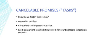 CANCELABLE PROMISES (“TASKS”)
▪ Showing up first in the Fetch API
▪ A promise subclass
▪ Consumers can request cancelation
▪ Multi-consumer branching still allowed; ref-counting tracks cancelation
requests
 