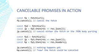 CANCELABLE PROMISES IN ACTION
const fp = fetch(url);
fp.cancel(); // cancel the fetch
const fp2 = fetch(url);
const jp = fp2.then(res => res.json());
jp.cancel(); // cancel either the fetch or the JSON body parsing
const fp3 = fetch(url);
const jp = fp3.then(res => res.json());
const hp = fp3.then(res => res.headers);
jp.cancel(); // nothing happens yet
hp.cancel(); // *now* the fetch could be canceled
 