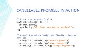 CANCELABLE PROMISES IN ACTION
// Every promise gets finally
anyPromise.finally(() => {
doSomeCleanup();
console.log("all done, one way or another!");
});
// Canceled promises *only* get finally triggered
canceled
.then(() => console.log("never happens"))
.catch(e => console.log("never happens"))
.finally(() => console.log("always happens"));
 