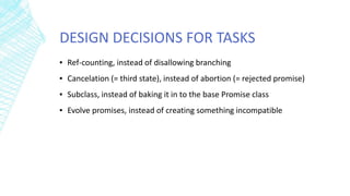DESIGN DECISIONS FOR TASKS
▪ Ref-counting, instead of disallowing branching
▪ Cancelation (= third state), instead of abortion (= rejected promise)
▪ Subclass, instead of baking it in to the base Promise class
▪ Evolve promises, instead of creating something incompatible
 