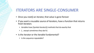 ITERATORS ARE SINGLE-CONSUMER
▪ Once you next() an iterator, that value is gone forever
▪ If you want a reusable source of iterators, have a function that returns
fresh iterators
▪ Iterables have [Symbol.iterator]() methods that do exactly that
▪ (… except sometimes they don’t)
▪ Is the iterator or the iterable fundamental?
▪ Is the sequence repeatable?
 