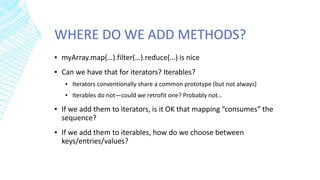 WHERE DO WE ADD METHODS?
▪ myArray.map(…).filter(…).reduce(…) is nice
▪ Can we have that for iterators? Iterables?
▪ Iterators conventionally share a common prototype (but not always)
▪ Iterables do not—could we retrofit one? Probably not…
▪ If we add them to iterators, is it OK that mapping “consumes” the
sequence?
▪ If we add them to iterables, how do we choose between
keys/entries/values?
 