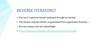 REVERSE ITERATORS?
▪ You can’t in general iterate backward through an iterator
▪ The iterator may be infinite, or generated from a generator function, …
▪ You can reduce, but not reduceRight
▪ https://github.com/leebyron/ecmascript-reverse-iterable
 
