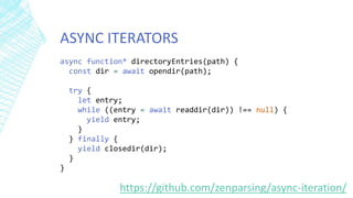 ASYNC ITERATORS
https://github.com/zenparsing/async-iteration/
async function* directoryEntries(path) {
const dir = await opendir(path);
try {
let entry;
while ((entry = await readdir(dir)) !== null) {
yield entry;
}
} finally {
yield closedir(dir);
}
}
 