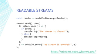 READABLE STREAMS
const reader = readableStream.getReader();
reader.read().then(
({ value, done }) => {
if (done) {
console.log("The stream is closed!");
} else {
console.log(value);
}
},
e => console.error("The stream is errored!", e)
);
https://streams.spec.whatwg.org/
 