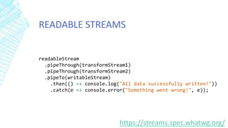 READABLE STREAMS
https://streams.spec.whatwg.org/
readableStream
.pipeThrough(transformStream1)
.pipeThrough(transformStream2)
.pipeTo(writableStream)
.then(() => console.log("All data successfully written!"))
.catch(e => console.error("Something went wrong!", e));
 