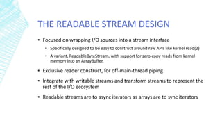 THE READABLE STREAM DESIGN
▪ Focused on wrapping I/O sources into a stream interface
▪ Specifically designed to be easy to construct around raw APIs like kernel read(2)
▪ A variant, ReadableByteStream, with support for zero-copy reads from kernel
memory into an ArrayBuffer.
▪ Exclusive reader construct, for off-main-thread piping
▪ Integrate with writable streams and transform streams to represent the
rest of the I/O ecosystem
▪ Readable streams are to async iterators as arrays are to sync iterators
 