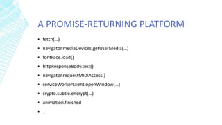 A PROMISE-RETURNING PLATFORM
▪ fetch(…)
▪ navigator.mediaDevices.getUserMedia(…)
▪ fontFace.load()
▪ httpResponseBody.text()
▪ navigator.requestMIDIAccess()
▪ serviceWorkerClient.openWindow(…)
▪ crypto.subtle.encrypt(…)
▪ animation.finished
▪ …
 
