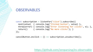 OBSERVABLES
const subscription = listenFor("click").subscribe({
next(value) { console.log("Clicked button", value) },
throw(error) { console.log("Error listening for clicks", e); },
return() { console.log("No more clicks"); }
});
cancelButton.onclick = () => subscription.unsubscribe();
https://github.com/zenparsing/es-observable
 