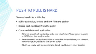 PUSH TO PULL IS HARD
Too much code for a slide, but:
▪ Buffer each value, return, or throw from the pusher
▪ Record each next() call from the puller
▪ Correlated them with each other:
▪ If there is a next() call outstanding and a new value/return/throw comes in, use it
to fulfill/reject that next() promise
▪ If there are extra value/return/throws in the buffer and a new next() call comes in,
immediately fulfill/reject and shift off the buffer
▪ If both are empty, wait for something to disturb equilibrium in either direction
 